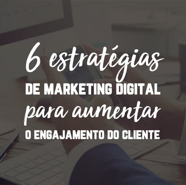 6 estratégias de marketing digital para aumentar o engajamento do cliente
